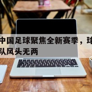 C7娱乐-中国足球聚焦全新赛季，球队风头无两(中国足球局势)