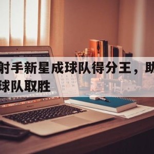C7娱乐官网-射手新星成球队得分王，助球队取胜