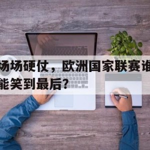 C7娱乐下载-关于场场硬仗，欧洲国家联赛谁能笑到最后？的信息