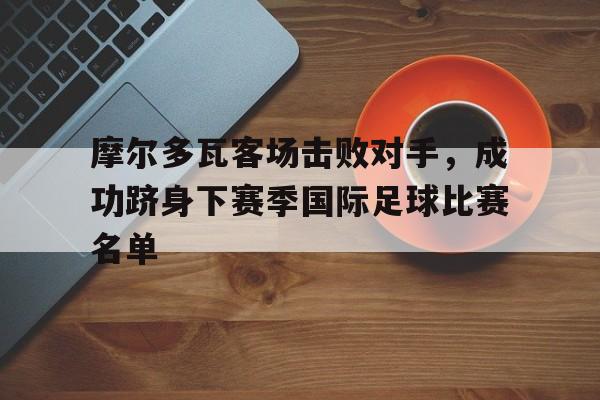 摩尔多瓦客场击败对手，成功跻身下赛季国际足球比赛名单的简单介绍