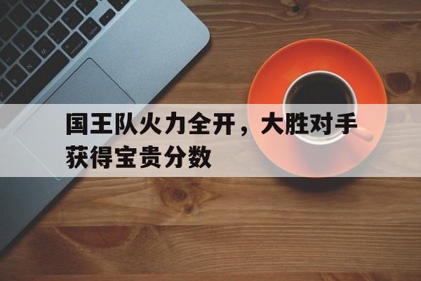 关于国王队火力全开，大胜对手获得宝贵分数的信息