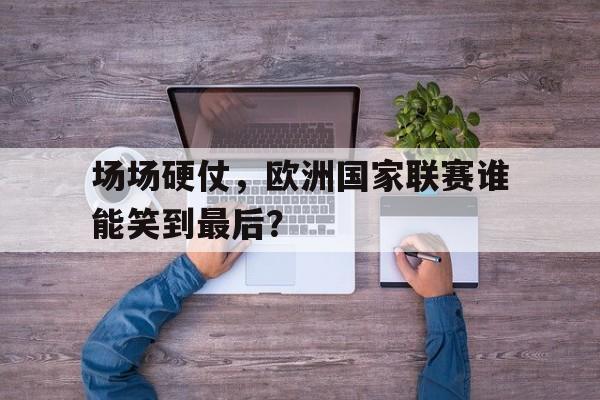 关于场场硬仗，欧洲国家联赛谁能笑到最后？的信息